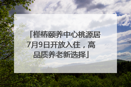槿椿颐养中心桃源居7月9日开放入住，高品质养老新选择