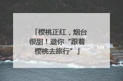 樱桃正红，烟台很甜！邀你“跟着樱桃去旅行”