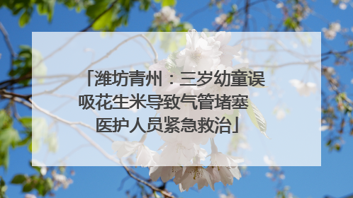 潍坊青州：三岁幼童误吸花生米导致气管堵塞 医护人员紧急救治