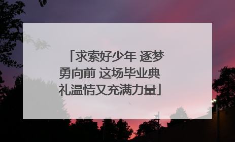 求索好少年 逐梦勇向前 这场毕业典礼温情又充满力量