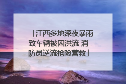 江西多地深夜暴雨致车辆被困洪流 消防员逆流抢险营救