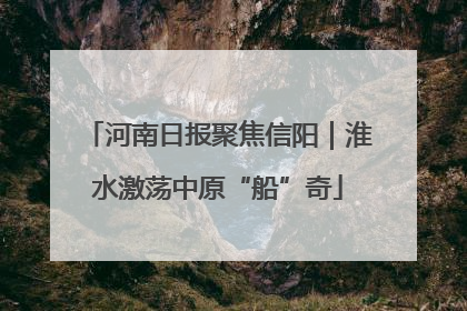 河南日报聚焦信阳｜淮水激荡中原“船”奇