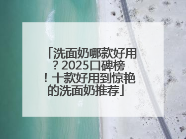洗面奶哪款好用？2025口碑榜！十款好用到惊艳的洗面奶推荐