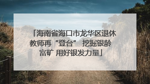 海南省海口市龙华区退休教师再“登台” 挖掘银龄富矿 用好银发力量