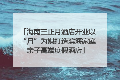 海南三正月酒店开业以“月”为媒打造滨海家庭亲子高端度假酒店