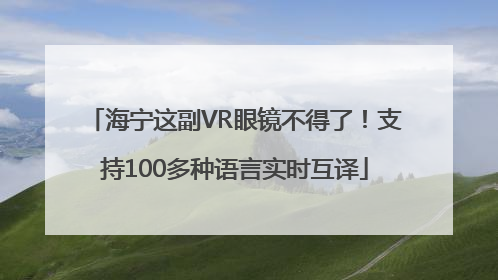 海宁这副VR眼镜不得了！支持100多种语言实时互译