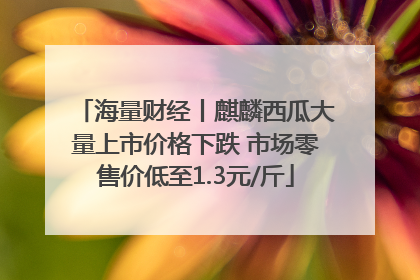 海量财经丨麒麟西瓜大量上市价格下跌 市场零售价低至1.3元/斤