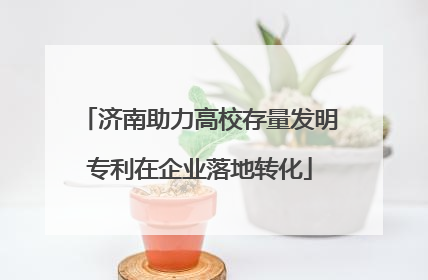 济南助力高校存量发明专利在企业落地转化