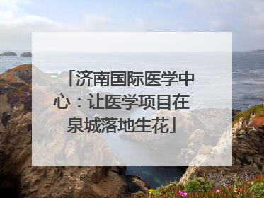 济南国际医学中心：让医学项目在泉城落地生花