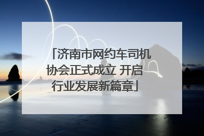 济南市网约车司机协会正式成立 开启行业发展新篇章