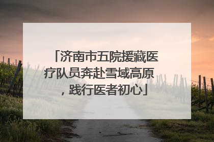 济南市五院援藏医疗队员奔赴雪域高原，践行医者初心