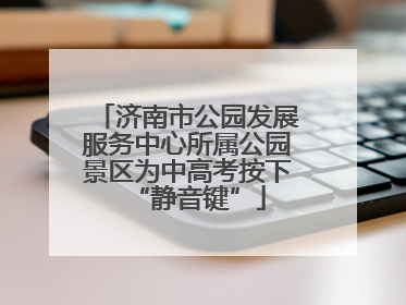 济南市公园发展服务中心所属公园景区为中高考按下“静音键”