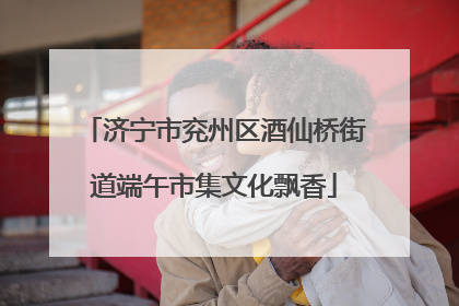 济宁市兖州区酒仙桥街道端午市集文化飘香