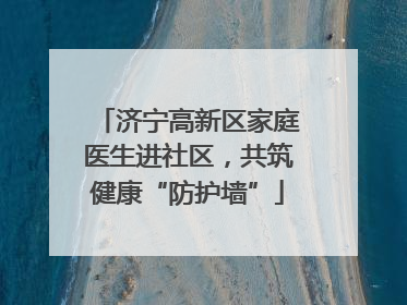 济宁高新区家庭医生进社区，共筑健康“防护墙”