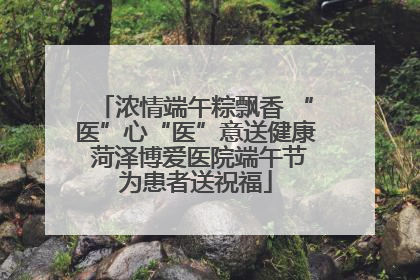 浓情端午粽飘香 “医”心“医”意送健康 菏泽博爱医院端午节为患者送祝福