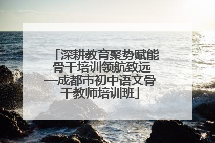 深耕教育聚势赋能 骨干培训领航致远—成都市初中语文骨干教师培训班