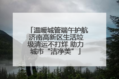 温暖城管端午护航 济南高新区生活垃圾清运不打烊 助力城市“洁净美”