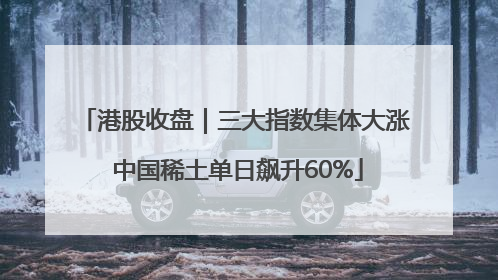 港股收盘｜三大指数集体大涨 中国稀土单日飙升60%
