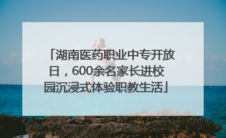 湖南医药职业中专开放日，600余名家长进校园沉浸式体验职教生活