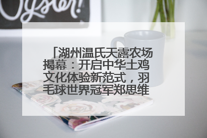 湖州温氏天露农场揭幕：开启中华土鸡文化体验新范式，羽毛球世界冠军郑思维助力品牌兴农