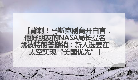 背刺！马斯克刚离开白宫，他好朋友的NASA局长提名就被特朗普撤销：新人选要在太空实现“美国优先”