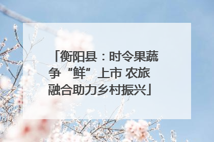 衡阳县：时令果蔬争“鲜”上市 农旅融合助力乡村振兴