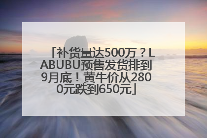 补货量达500万？LABUBU预售发货排到9月底！黄牛价从2800元跌到650元