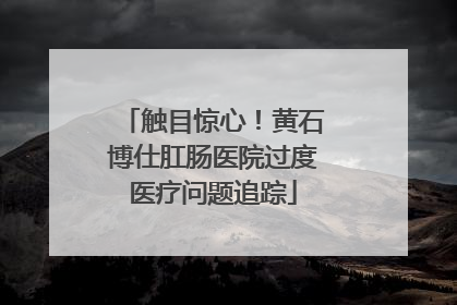 触目惊心！黄石博仕肛肠医院过度医疗问题追踪