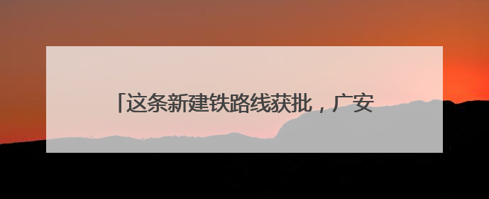 这条新建铁路线获批，广安至成都通行时间将大幅缩减