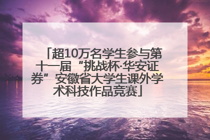 超10万名学生参与第十一届“挑战杯·华安证券”安徽省大学生课外学术科技作品竞赛