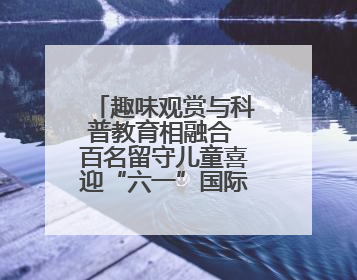 趣味观赏与科普教育相融合 百名留守儿童喜迎“六一”国际儿童节