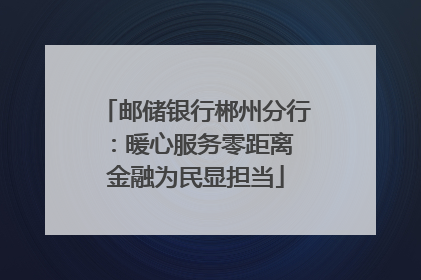 邮储银行郴州分行：暖心服务零距离 金融为民显担当