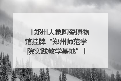 郑州大象陶瓷博物馆挂牌“郑州师范学院实践教学基地”