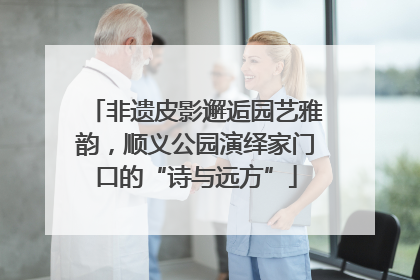 非遗皮影邂逅园艺雅韵，顺义公园演绎家门口的“诗与远方”