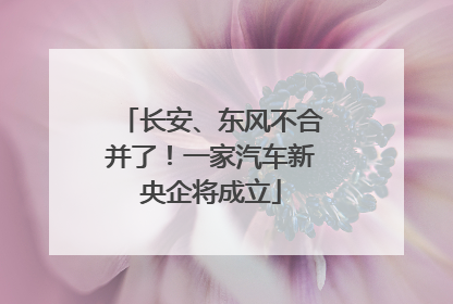 长安、东风不合并了！一家汽车新央企将成立