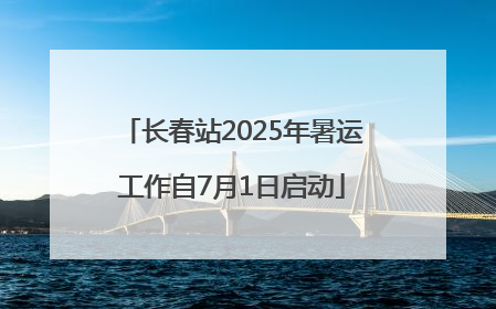 长春站2025年暑运工作自7月1日启动