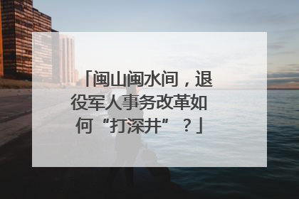 闽山闽水间，退役军人事务改革如何“打深井”？