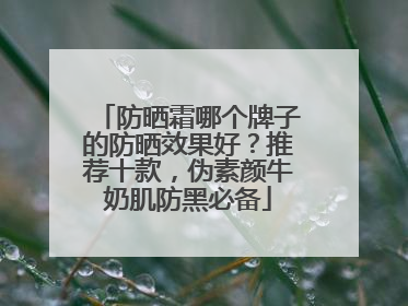 防晒霜哪个牌子的防晒效果好？推荐十款，伪素颜牛奶肌防黑必备