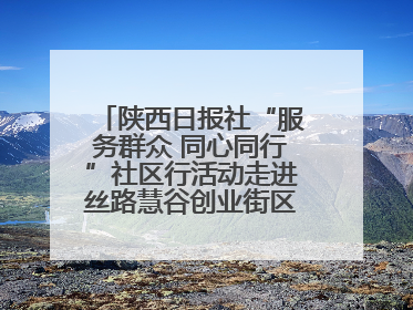 陕西日报社“服务群众 同心同行”社区行活动走进丝路慧谷创业街区将服务由“等人上门”转为“主动下沉”