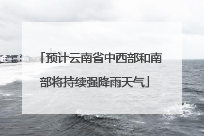 预计云南省中西部和南部将持续强降雨天气