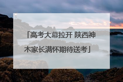 高考大幕拉开 陕西神木家长满怀期待送考