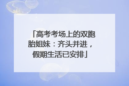高考考场上的双胞胎姐妹：齐头并进，假期生活已安排