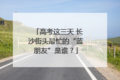高考这三天 长沙街头最忙的“蓝朋友”是谁？