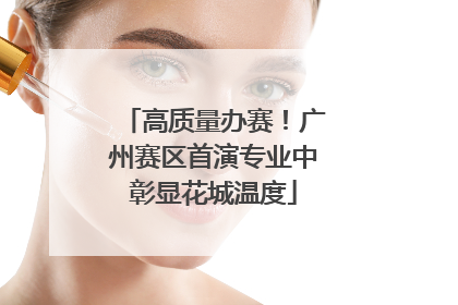 高质量办赛！广州赛区首演专业中彰显花城温度