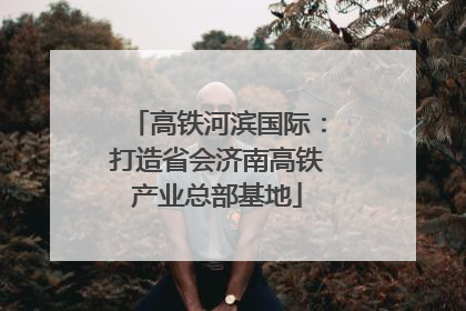 高铁河滨国际：打造省会济南高铁产业总部基地
