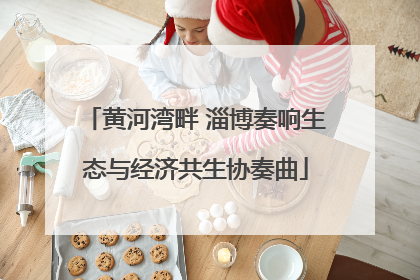 黄河湾畔 淄博奏响生态与经济共生协奏曲