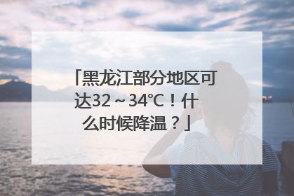 黑龙江部分地区可达32～34℃！什么时候降温？