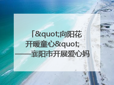 "向阳花开暖童心"——襄阳市开展爱心妈妈结对关爱留守困境儿童庆"六一"活动