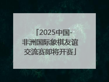 2025中国-非洲国际象棋友谊交流赛即将开赛
