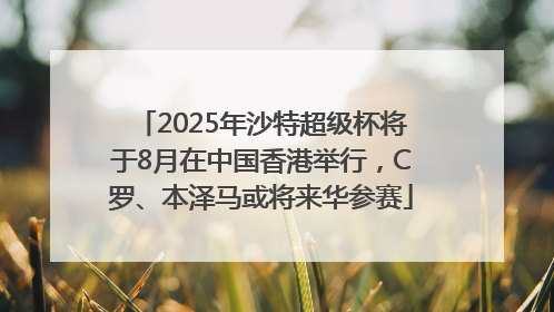 2025年沙特超级杯将于8月在中国香港举行，C罗、本泽马或将来华参赛